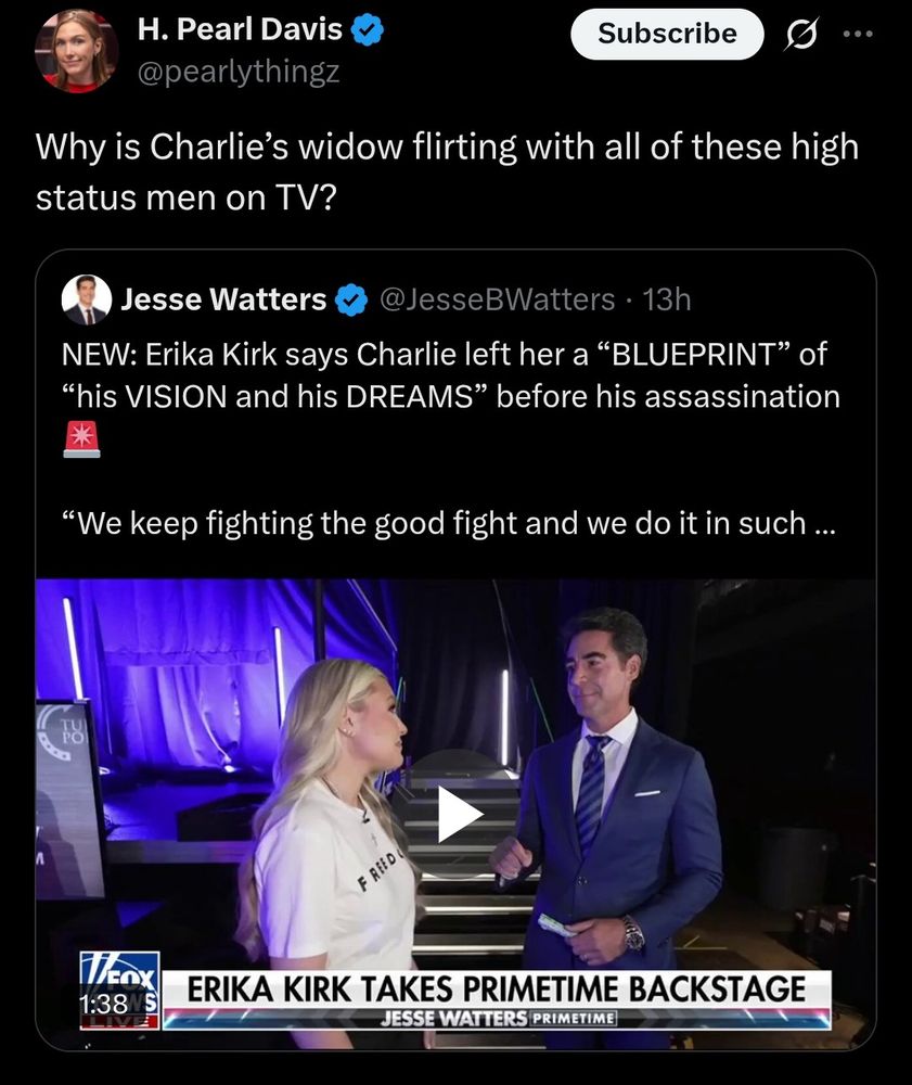 H. Pearl Davis

@pearlythingz

Subscribe

Why is Charlie's widow flirting with all of these high status men on TV?

Jesse Watters

@JesseBWatters.

13h

NEW: Erika Kirk says Charlie left her a "BLUEPRINT" of "his VISION and his DREAMS" before his assassination

"We keep fighting the good fight and we do it in such

FREED

TEOX

1:38 S

ERIKA KIRK TAKES PRIMETIME BACKSTAGE

JESSE WATTERS PRIMETIME