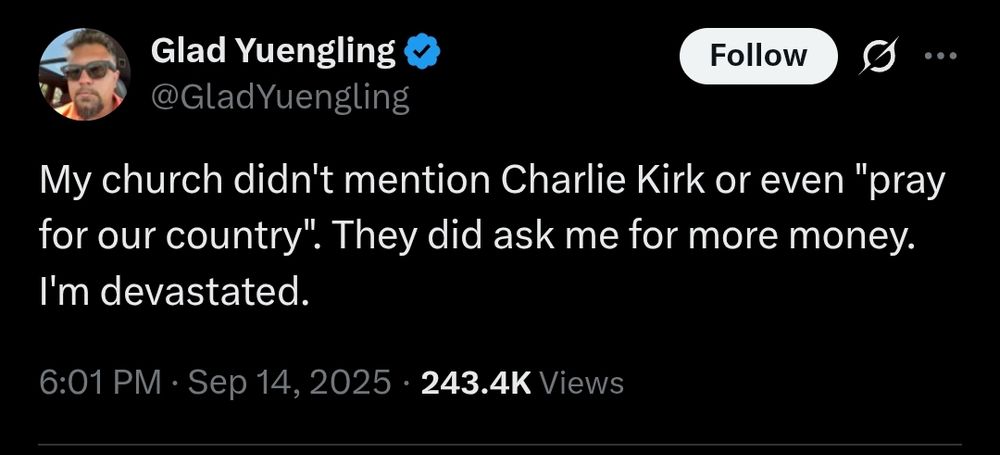 Glad Yuengling

@Glad Yuengling

Follow

19

My church didn't mention Charlie Kirk or even "pray for our country". They did ask me for more money. I'm devastated.

6:01 PM

Sep 14, 2025

243.4K Views