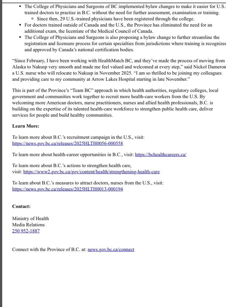 The influx of new health-care workers is supported by government's action to attract American health-care workers and break down barriers to them practising in British Columbia. These supports include:
• a new, expedited credential recognition process for U.S.-trained and certified nurses.
• 535 U.S. nurses and 104 nurse practitioners have successfully registered with the BC Colleges of Nurses and Midwives to practise in B.C. Often, the first step taken is to confirm their credentials before applying for jobs.

The College of Physicians and Surgeons of BC implemented bylaw changes to make it easier for U.S. trained doctors to practise in B.C. without the need for further assessment, examination or training.
• Since then, 29 U.S.-trained physicians have been registered through the college.
• For doctors trained outside of Canada and the U.S., the Province has eliminated the need for an additional exam, the licentiate of the Medical Council of Canada.
• The College of Physicians and Surgeons is also proposing a bylaw change to further streamline the registration and licensure process for certain specialties from jurisdictions where training is recognize and approved by Canada's national certification bodies.
"Since February, I have been working with HealthMatch BC, and they've made the process of moving from Alaska to Nakusp very smooth and made me feel valued and welcomed at every step," said Nickol Dameror a U.S. nurse who will relocate to Nakusp in November 2025. "I am so thrilled to be joining my colleagues and providing care to my community at Arrow Lakes Hospital starting in late November."
This is part of the Province's "Team BC" approach in which health authorities, regulatory colleges, local government and communities work together to recruit more health-care workers from the U.S. By welcoming more American doctors, nurse practitioners, nurses and allied health professionals, B.C. is building on the expertise of its talented health-care workforce to strengthe…
