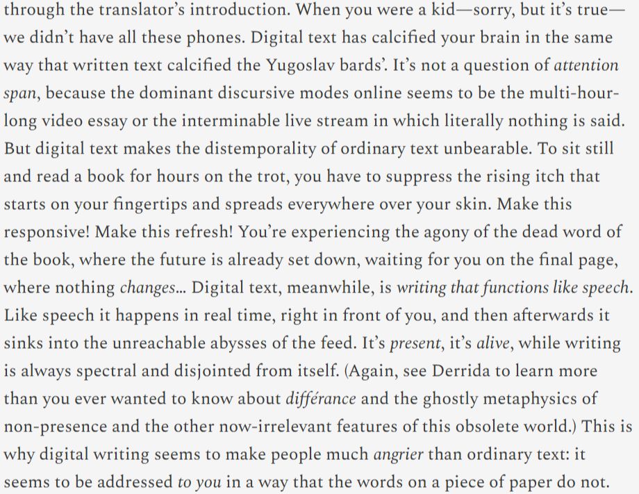 When you were a kid—sorry, but it’s true—we didn’t have all these phones. Digital text has calcified your brain in the same way that written text calcified the Yugoslav bards’. It’s not a question of attention span, because the dominant discursive modes online seems to be the multi-hour-long video essay or the interminable live stream in which literally nothing is said. But digital text makes the distemporality of ordinary text unbearable. To sit still and read a book for hours on the trot, you have to suppress the rising itch that starts on your fingertips and spreads everywhere over your skin. Make this responsive! Make this refresh! You’re experiencing the agony of the dead word of the book, where the future is already set down, waiting for you on the final page, where nothing changes… Digital text, meanwhile, is writing that functions like speech. Like speech it happens in real time, right in front of you, and then afterwards it sinks into the unreachable abysses of the feed. It’s present, it’s alive, while writing is always spectral and disjointed from itself. (Again, see Derrida to learn more than you ever wanted to know about différance and the ghostly metaphysics of non-presence and the other now-irrelevant features of this obsolete world.) This is why digital writing seems to make people much angrier than ordinary text: it seems to be addressed to you in a way that the words on a piece of paper do not.