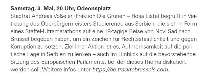 Samstag, 3. Mai, 20 Uhr, Odeonsplatz
Stadtrat Andreas Voßeler (Fraktion Die Grünen – Rosa Liste) begrüßt in Ver-
tretung des Oberbürgermeisters Studierende aus Serbien, die sich in Form
eines Staffel-Ultramarathons auf eine 18-tägige Reise von Novi Sad nach
Brüssel begeben haben, um ein Zeichen für Rechtsstaatlichkeit und gegen
Korruption zu setzen. Ziel ihrer Aktion ist es, Aufmerksamkeit auf die poli-
tische Lage in Serbien zu lenken – auch im Hinblick auf die bevorstehende
Sitzung des Europäischen Parlaments, bei der dieses Thema diskutiert
werden soll. Weitere Infos unter https://de.tracktobrussels.com