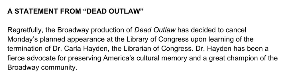 A STATEMENT FROM “DEAD OUTLAW”

Regretfully, the Broadway production of Dead Outlaw has decided to cancel
Monday’s planned appearance at the Library of Congress upon learning of the
termination of Dr. Carla Hayden, the Librarian of Congress. Dr. Hayden has been a fierce advocate for preserving America’s cultural memory and a great champion of the Broadway community.