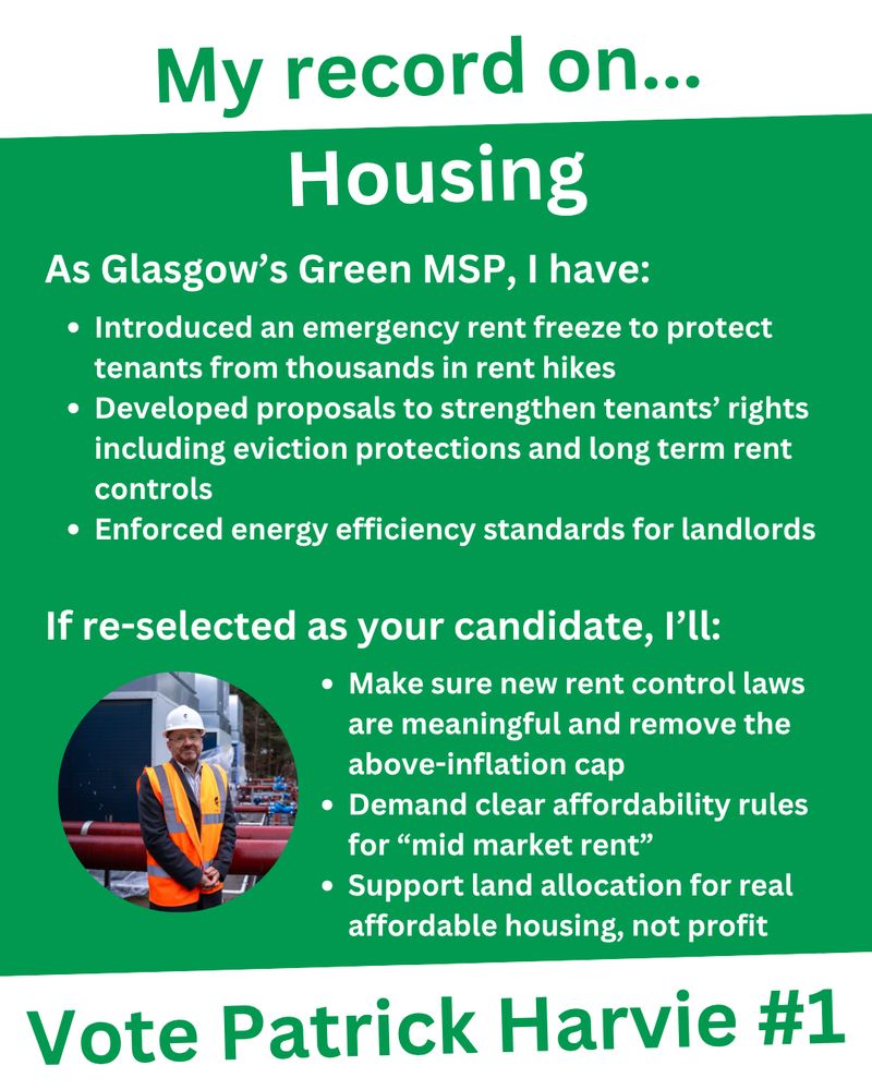 An infographic titled "My record on... Housing", with "Vote Patrick Harvie #1" in large green text at the bottom.
With white text on a green background, it says "As Glasgow's Green MSP, I have: Introduced an emergency rent freeze to protect tenants from thousands in rent hikes; Developed proposals to strengthen tenants’ rights including eviction protections and long term rent controls; Enforced energy efficiency standards for landlords. If re-selected as your candidate, I'll: Make sure new rent control laws are meaningful and remove the above-inflation cap; Demand clear affordability rules for “mid market rent”; Support land allocation for real affordable housing, not profit."