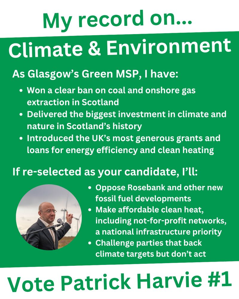 An infographic titled "My record on... Climate & Environment", with "Vote Patrick Harvie #1" in large green text at the bottom.
With white text on a green background, it says "As Glasgow's Green MSP, I have: Won a clear ban on coal and onshore gas extraction in Scotland; Delivered the biggest investment in climate and nature in Scotland’s history; Introduced the UK’s most generous grants and loans for energy efficiency and clean heating. If re-selected as your candidate, I'll: Oppose Rosebank and other new fossil fuel developments; Make affordable clean heat, including not-for-profit networks, a national infrastructure priority; Challenge parties that back climate targets but don’t act"