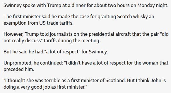 Graphic from a news article about Trump's comments on leaving Scotland:
"Swinney spoke with Trump at a dinner for about two hours on Monday night. The first minister said he made the case for granting Scotch whisky an exemption from US trade tariffs.
However, Trump told journalists on the presidential aircraft that the pair "did not really discuss" tariffs during the meeting. But he said he had "a lot of respect" for Swinney.
Unprompted, he continued: "I didn't have a lot of respect for the woman that preceded him.
"I thought she was terrible as a first minister of Scotland. But I think John is doing a very good job as first minister."