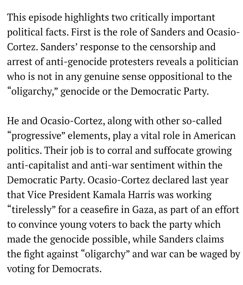 This episode highlights two critically important political facts. First is the role of Sanders and Ocasio-Cortez. Sanders’ response to the censorship and arrest of anti-genocide protesters reveals a politician who is not in any genuine sense oppositional to the “oligarchy,” genocide or the Democratic Party.

He and Ocasio-Cortez, along with other so-called “progressive” elements, play a vital role in American politics. Their job is to corral and suffocate growing anti-capitalist and anti-war sentiment within the Democratic Party. Ocasio-Cortez declared last year that Vice President Kamala Harris was working “tirelessly” for a ceasefire in Gaza, as part of an effort to convince young voters to back the party which made the genocide possible, while Sanders claims the fight against “oligarchy” and war can be waged by voting for Democrats.
