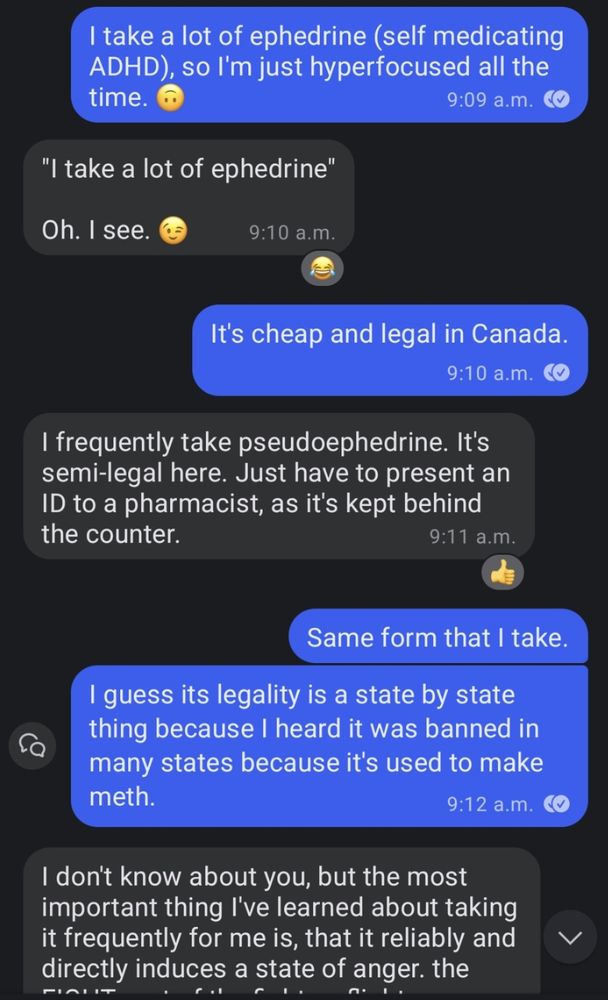 take a lot of ephedrine (self medicating ADHD), so I'm just hyperfocused all the time.

9:09 a.m.

"I take a lot of ephedrine"

Oh. I see.

9:10 a.m.

It's cheap and legal in Canada.

9:10 a.m.

I frequently take pseudoephedrine. It's semi-legal here. Just have to present an ID to a pharmacist, as it's kept behind the counter.

9:11 a.m.

Same form that I take.

I guess its legality is a state by state thing because I heard it was banned in many states because it's used to make meth.

9:12 a.m.