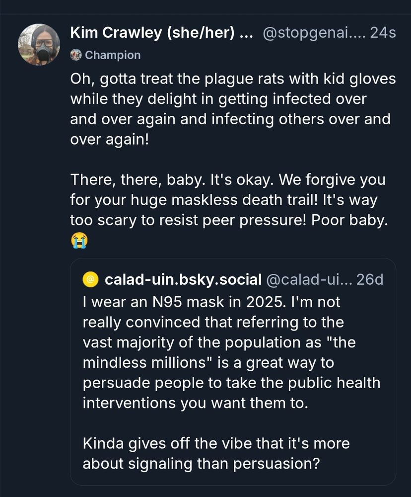 Kim Crawley (she/her)... @stopgena... 24s
Champion
Oh, gotta treat the plague rats with kid gloves
while they delight in getting infected over
and over again and infecting others over and
over again!
There, there, baby. It's okay. We forgive you
for your huge maskless death trail! It's way
too scary to resist peer pressure! Poor baby.
calad-uin.bsky.social @calad-ui... 26d
I wear an N95 mask in 2025. I'm not
really convinced that referring to the
vast majority of the population as "the
mindless millions" is a great way to
persuade people to take the public health
interventions you want them to.
Kinda gives off the vibe that it's more
about signaling than persuasion?