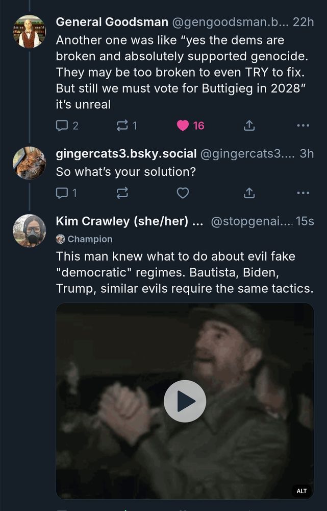 General Goodsman @gengoodsman.b... 22h
Another one was like "yes the dems are
broken and absolutely supported genocide.
They may be too broken to even TRY to fix.
But still we must vote for Buttigieg in 2028"
it's unreal
2
1
gingercats3.bsky.social @gingercats 3...
16
So what's your solution?
Champion
Kim Crawley (she/her)... @stopgenai.... 15s
This man knew what to do about evil fake
"democratic" regimes. Bautista, Biden,
Trump, similar evils require the same tactics.
1
ALT