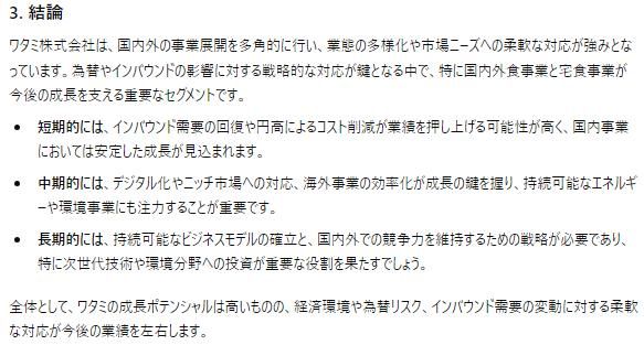ワタミ株式会社は、国内外の事業展開を多角的に行い、業態の多様化や市場ニーズへの柔軟な対応が強みとなっています。為替やインバウンドの影響に対する戦略的な対応が鍵となる中で、特に国内外食事業と宅食事業が今後の成長を支える重要なセグメントです。

短期的には、インバウンド需要の回復や円高によるコスト削減が業績を押し上げる可能性が高く、国内事業においては安定した成長が見込まれます。
中期的には、デジタル化やニッチ市場への対応、海外事業の効率化が成長の鍵を握り、持続可能なエネルギーや環境事業にも注力することが重要です。
長期的には、持続可能なビジネスモデルの確立と、国内外での競争力を維持するための戦略が必要であり、特に次世代技術や環境分野への投資が重要な役割を果たすでしょう。
全体として、ワタミの成長ポテンシャルは高いものの、経済環境や為替リスク、インバウンド需要の変動に対する柔軟な対応が今後の業績を左右します。