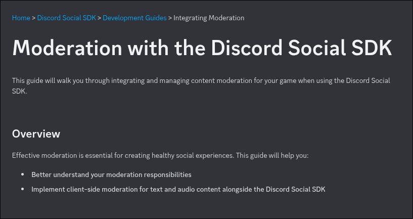 Moderation with the Discord Social SDK
This guide will walk you through integrating and managing content moderation for your game when using the Discord Social SDK.

Overview
Effective moderation is essential for creating healthy social experiences. This guide will help you:

Better understand your moderation responsibilities
Implement client-side moderation for text and audio content alongside the Discord Social SDK
