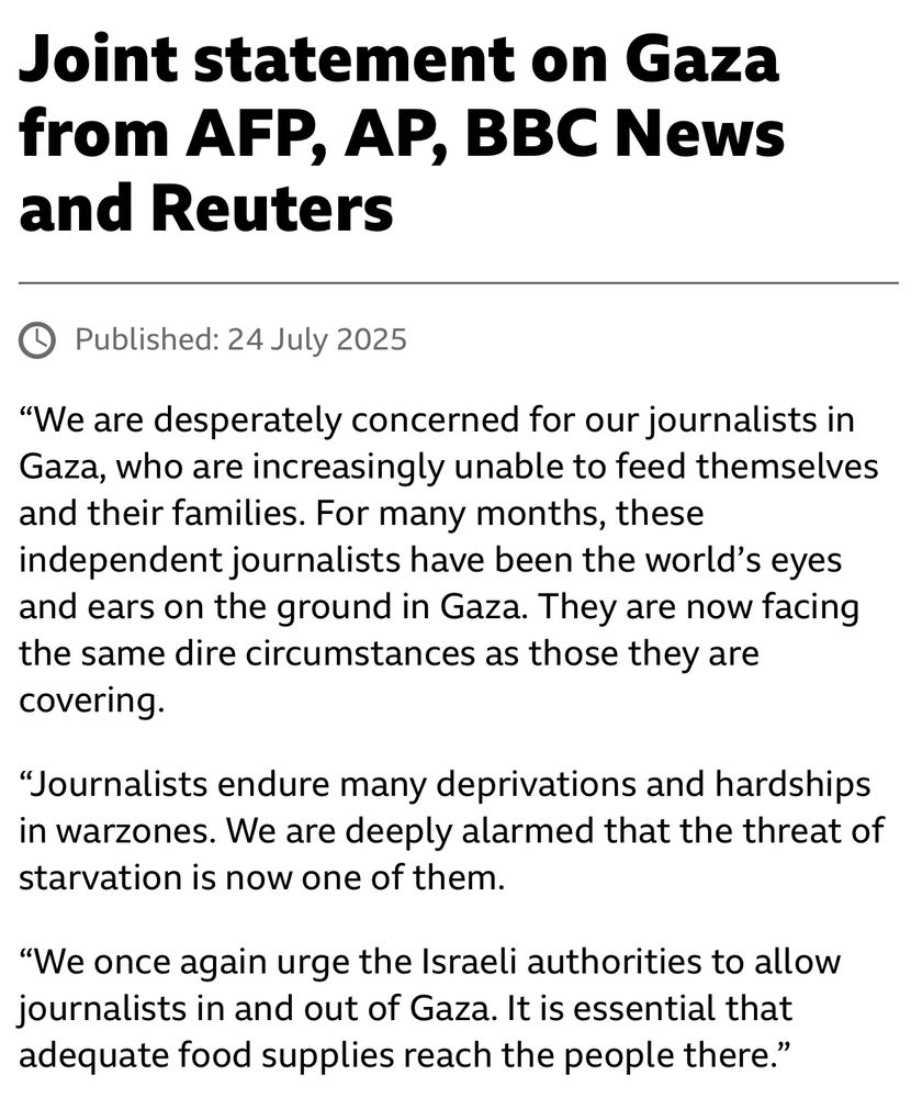 Joint statement on Gaza from AFP, AP, BBC News and Reuters
Published: 24 July 2025
“We are desperately concerned for our journalists in Gaza, who are increasingly unable to feed themselves and their families. For many months, these independent journalists have been the world’s eyes and ears on the ground in Gaza. They are now facing the same dire circumstances as those they are covering.

“Journalists endure many deprivations and hardships in warzones. We are deeply alarmed that the threat of starvation is now one of them.

“We once again urge the Israeli authorities to allow journalists in and out of Gaza. It is essential that adequate food supplies reach the people there.”
