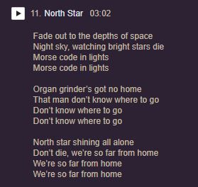 Lyrics from a Duckspeak song, North Star. There are only three stanzas and they are laid out in short breezy lines. The words read as follows:

Fade out to the depths of space
Night sky, watching bright stars die
Morse code in lights
Morse code in lights

Organ grinder’s got no home
That man don’t know where to go
Don’t know where to go
Don’t know where to go

North star shining all alone
Don’t die, we’re so far from home
We’re so far from home
We’re so far from home