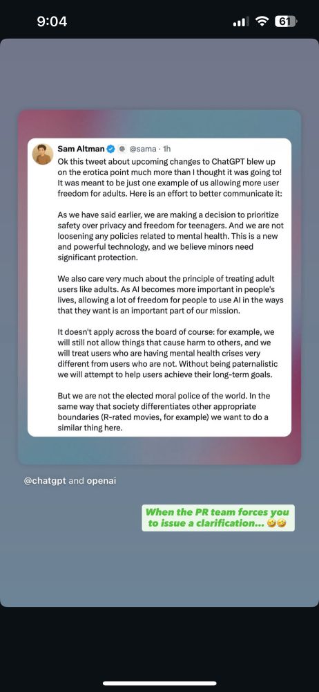 Ok this tweet about upcoming changes to ChatGPT blew up on the erotica point much more than I thought it was going to! It was meant to be just one example of us allowing user freedom for adults. Here is an effort to better communicate it. 

As we have said earlier, we are making a decision to prioritize safety over privacy and freedom for teenagers. And we are not loosening any policies related to mental health. This is a new and powerful technological and we believe minors should have significant protection. 

We also care very much about the principle of treating adult users like adults. As AI becomes more important in people's lives, allowing a lot of freedom for people to use AI in the ways that they want is an important part of our mission.

It doesn't apply across the board of course: for example, we will still not allow things that cause harm to others, and we will treat users who are having mental health crises very different from users who are not. Without being paternalistic we will attempt to help users achieve their long-term goals.

But we are not the elected moral police of the world. In the same way that society differentiates other appropriate boundaries (R-rated movies, for example) we want to do a similar thing here.
