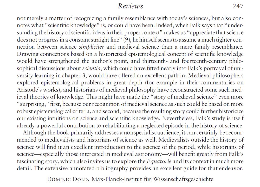 not merely a matter of recognizing a family resemblance with today’s sciences, but also connotes what “scientiﬁc knowledge” is, or could have been. Indeed, when Falk says that “understanding the history of scientiﬁc ideas in their proper context” makes us “appreciate that science
does not progress in a constant straight line” (9), he himself seems to assume a much tighter connection between science simpliciter and medieval science than a mere family resemblance.
Drawing connections based on a historicized epistemological concept of scientiﬁc knowledge would have strengthened the author’s point, and thirteenth- and fourteenth-century philosophical discussions about scientia, which could have ﬁtted neatly into Falk’s portrayal of uni-
versity learning in chapter 3, would have offered an excellent path in. Medieval philosophers explored epistemological problems in great depth (for example in their commentaries on Aristotle’s works), and historians of medieval philosophy have reconstructed some such medieval theories of knowledge. This might have made the “story of medieval science” even more “surprising,” ﬁrst, because our recognition of medieval science as such could be based on more robust epistemological criteria, and second, because the resulting story could further historicize our existing intuitions on science and scientiﬁc knowledge. Nevertheless, Falk’s study is itself already a powerful contribution to rehabilitating a neglected episode in the history of science. Although the book primarily addresses a nonspecialist audience, it can certainly be recommended to medievalists and historians of science as well. Medievalists outside the history of science will ﬁnd it an excellent introduction to the science of the period, while historians of science—especially those interested in medieval astronomy—will beneﬁt greatly from Falk’s fascinating story, which also invites us to explore the Equatorie and its context in much more detail.
