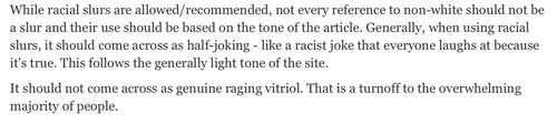 Excerpt from the Daily Stormer house style guide: “While racial slurs are allowed/recommended, not every reference to non-white should not be a slur and their use should be based on the tone of the article. Generally, when using racial slurs, it should come across as half-joking - like a racist joke that everyone laughs at because it's true. This follows the generally light tone of the site should not come across as genuine raging vitriol. That is a turnoff to the overwhelming majority of people.”
