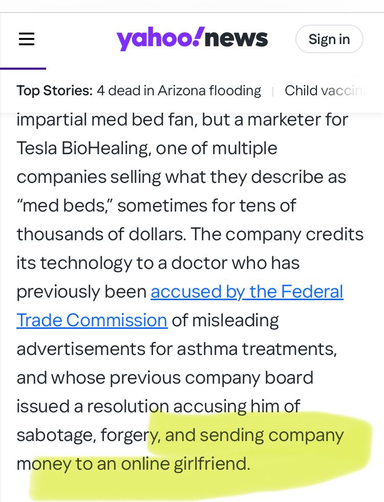 "...impartial med bed fan, but a marketer for Tesla BioHealing, one of multiple companies selling what they describe as
"med beds" sometimes for tens of thousands of dollars. The company credits its technology to a doctor who has previously been accused by the Federal Trade Commission of misleading advertisements for asthma treatments, and whose previous company board issued a resolution accusing him of sabotage, forgery, and sending company money to an online girlfriend."