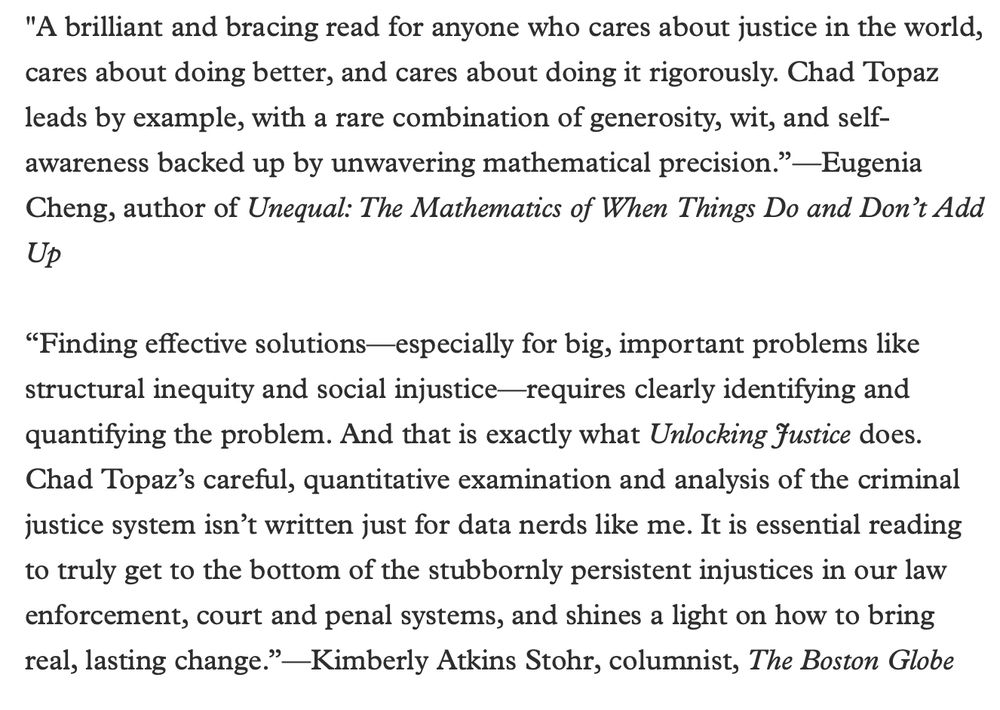 A brilliant and bracing read for anyone who cares about justice in the world, cares about doing better, and cares about doing it rigorously. Chad Topaz leads by example, with a rare combination of generosity, wit, and self-awareness backed up by unwavering mathematical precision.”—Eugenia Cheng, author of Unequal: The Mathematics of When Things Do and Don’t Add Up

“Finding effective solutions—especially for big, important problems like structural inequity and social injustice—requires clearly identifying and quantifying the problem. And that is exactly what Unlocking Justice does. Chad Topaz’s careful, quantitative examination and analysis of the criminal justice system isn’t written just for data nerds like me. It is essential reading to truly get to the bottom of the stubbornly persistent injustices in our law enforcement, court and penal systems, and shines a light on how to bring real, lasting change.”—Kimberly Atkins Stohr, columnist, The Boston Globe