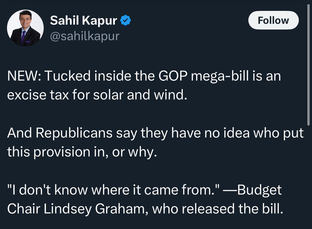 Tweet from Sahil Kapur: NEW: Tucked inside the GOP mega-bill is an excise tax for solar and wind.
And Republicans say they have no idea who put this provision in, or why.
"I don't know where it came from." —Budget Chair Lindsey Graham, who released the bill.