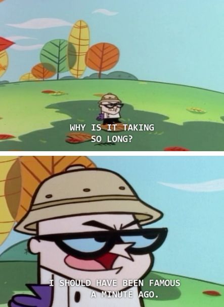 WHY IS IT TAKING
SO LONG?
SHOULD HAVE BEEN FAMOUS
A MINUTE AGO.