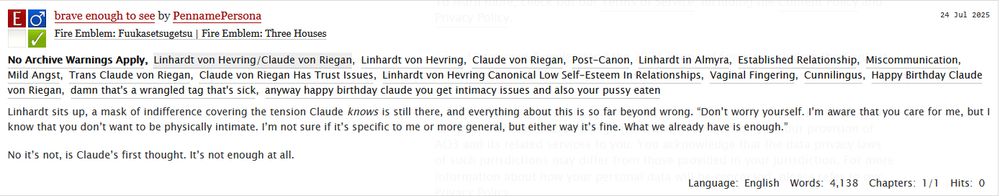 screenshot of the summary for 'brave enough to see' by PennamePersona. Fic is Explicit. Summary: 

Linhardt sits up, a mask of indifference covering the tension Claude knows is still there, and everything about this is so far beyond wrong. “Don’t worry yourself. I’m aware that you care for me, but I know that you don’t want to be physically intimate. I’m not sure if it’s specific to me or more general, but either way it’s fine. What we already have is enough.”

No it’s not, is Claude’s first thought. It’s not enough at all. 
