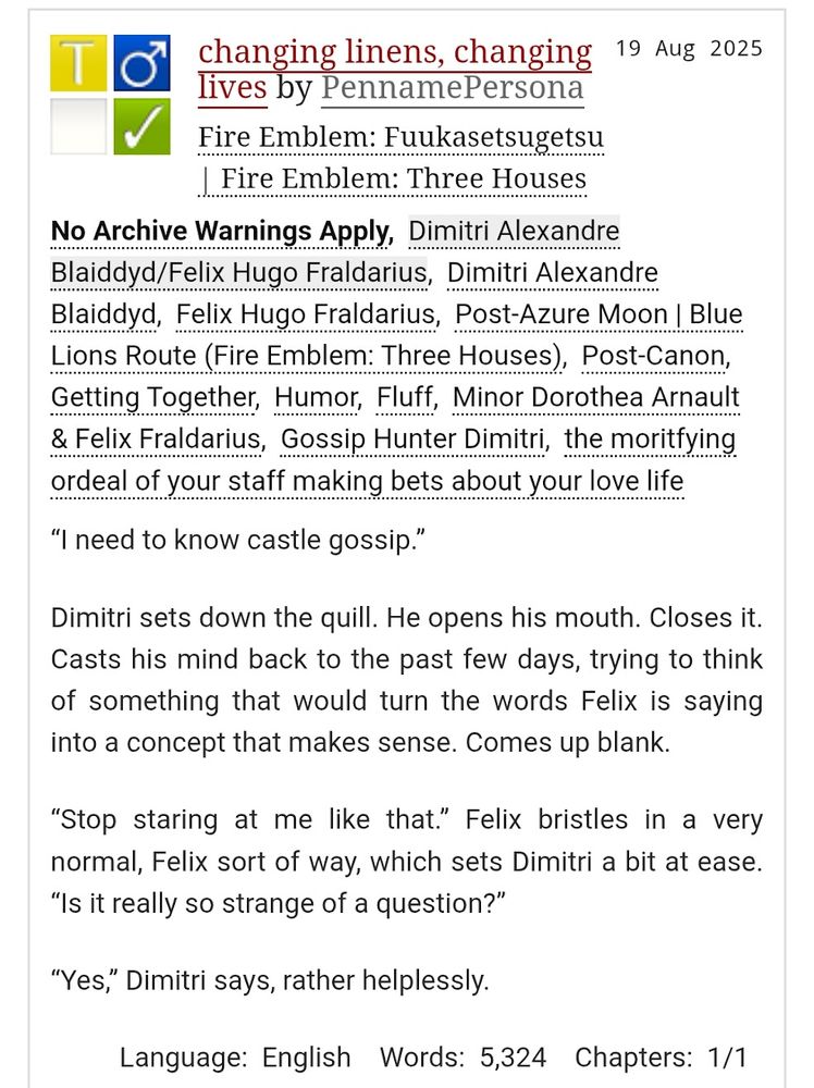 summary for a fic titled "changing linens, changing lives"

“I need to know castle gossip.”

Dimitri sets down the quill. He opens his mouth. Closes it. Casts his mind back to the past few days, trying to think of something that would turn the words Felix is saying into a concept that makes sense. Comes up blank.

“Stop staring at me like that.” Felix bristles in a very normal, Felix sort of way, which sets Dimitri a bit at ease. “Is it really so strange of a question?”

“Yes,” Dimitri says, rather helplessly. 