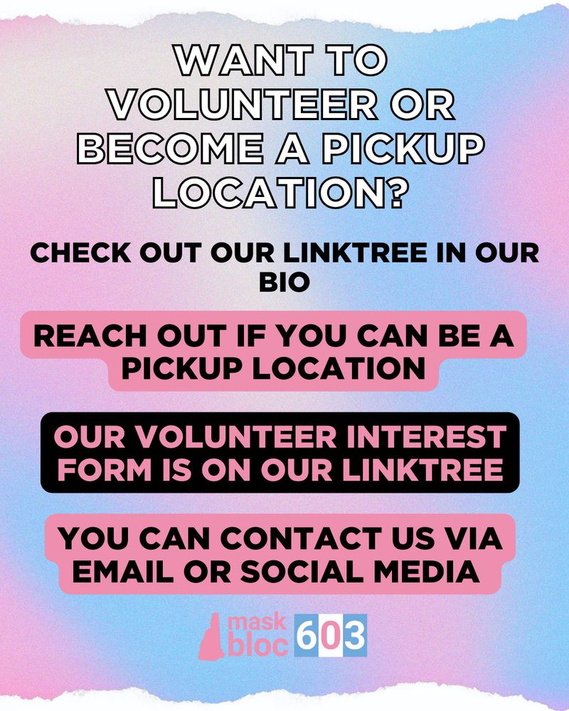 Bold white text in the header asking, “Want to volunteer or become a pickup location?” Followed by bold black text stating, “Check out our Linktree in our bio.” Below is bold black text with a pink background saying, “reach out if you can be a pickup location.” Next is bold pink text with a black background stating, “Our volunteer interest form is on our Linktree.” Below is more bold black text with a pink background saying, “You can reach us via email or social media. The footer contains our horizontal mask bloc 603 logo. End. 
All slides have a blue and pink gradient background.