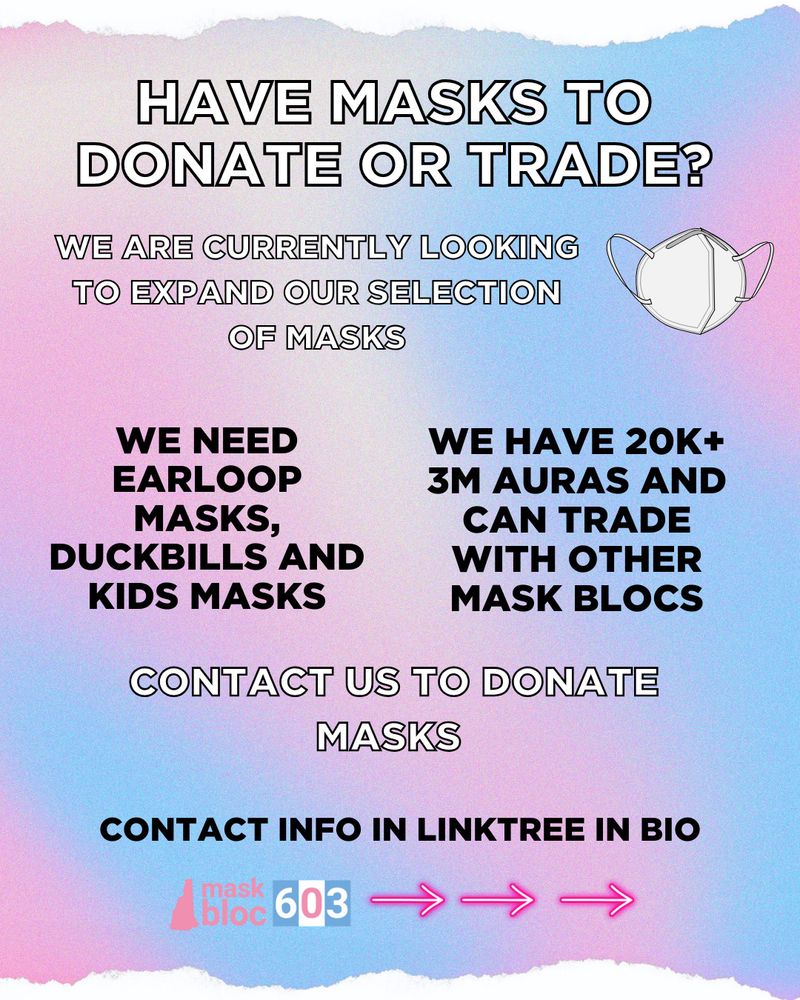 Bold white text in the header asking, “Have masks to donate or trade?” Followed by smaller bold white text saying, “We are currently looking to expand our selection of masks.” Next to an image of a white Kn95 mask. Below are two blocks of bold black text next to each other. The first says, “We need earloop masks, duckbills and kids masks.” Next says, “We have 20k + 3m auras and can trade with other mask blocs.” Below is more bold white text stating, “Contact us to donate masks” above black bold text saying, “Contact info in Linktree in bio.” The footer contains our horizontal mask bloc 603 logo next to three pink arrows pointing to the next slide.
All slides have a blue and pink gradient background.