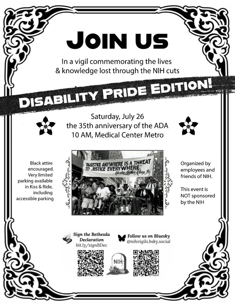 Join Us in a vigil commemorating the lives & knowledge lost through the NIH cuts
Disability Pride Edition
Saturday, July 26 the 35th anniversary of the ADA 
10 am, Medical Center Metro
Black attire encouraged, very limited parking available in Kiss & Ride, including accessible parking
Organized by employees and friends of NIH
This event is NOT sponsored by the NIH
Sign the Bethesda Declaration, QR code
Follow us on Bluesky, @nihvigils.bsky.social, QR code
Tombstone that says “NIH”