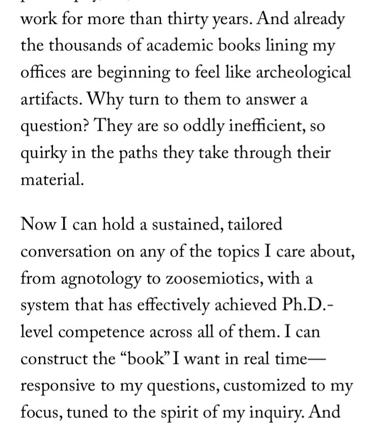 work for more than thirty years. And already the thousands of academic books lining my offices are beginning to feel like archeological artifacts. Why turn to them to answer a question? They are so oddly inefficient, so quirky in the paths they take through their material.
Now I can hold a sustained, tailored conversation on any of the topics I care about, from agnotology to zoosemiotics, with a system that has effectively achieved Ph.D.-level competence across all of them. I can construct the "book" I want in real time— responsive to my questions, customized to my focus, tuned to the spirit of my inquiry.