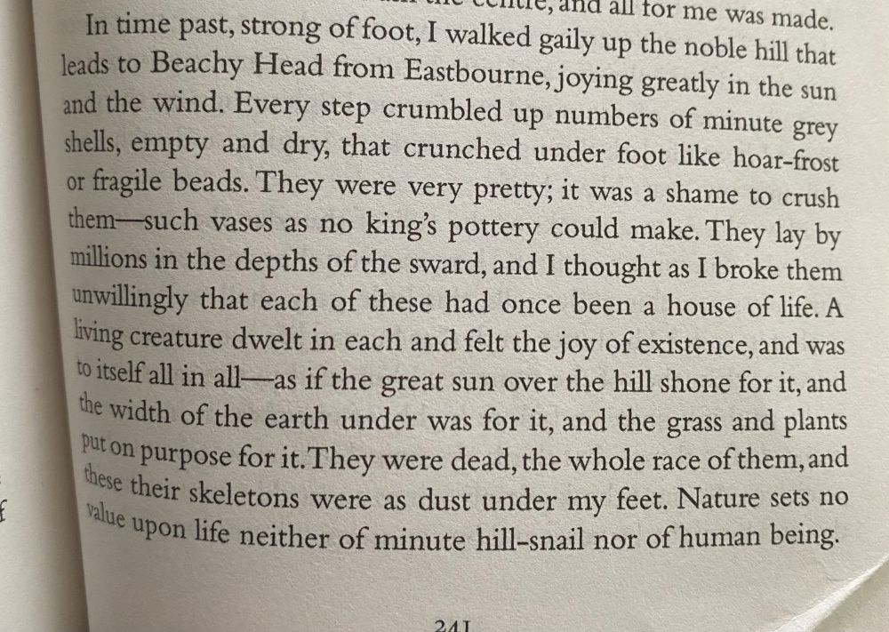 ne, and all for me was made.
In time past, strong of foot, I walked gaily up the noble hill that leads to Beachy Head from Eastbourne, joying greatly in the sun and the wind. Every step crumbled up numbers of minute grey shells, empty and dry, that crunched under foot like hoar-frost or fragile beads. They were very pretty; it was a shame to crush them-such vases as no king's pottery could make. They lay by millions in the depths of the sward, and I thought as I broke them unwillingly that each of these had once been a house of life. A living creature dwelt in each and felt the joy of existence, and was to itself all in all—as if the great sun over the hill shone for it, and the width of the earth under was for it, and the grass and plants put on purpose for it. They were dead, the whole race of them, and these their skeletons were as dust under my feet. Nature sets no value upon life neither of minute hill-snail nor of human being. (From ‘Hours of Spring’).