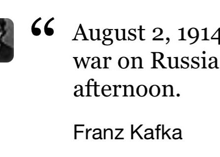 Famous Quote:

August 2, 1914: Germany has declared war on Russia. Went swimming in the afternoon.
Franz Kafka
