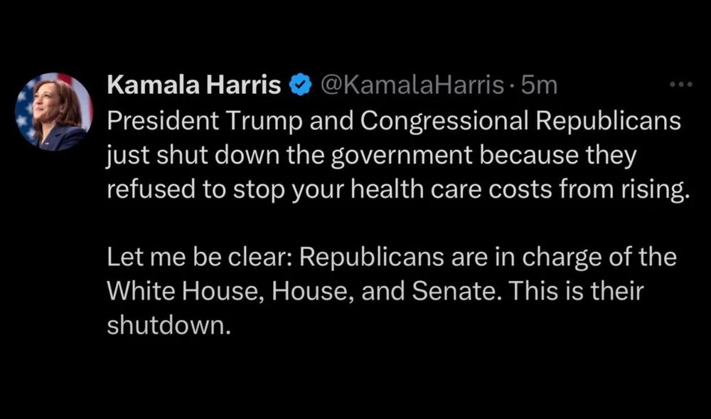 Kamala Harris 
@KamalaHarris • 5m
President Trump and Congressional Republicans just shut down the government because they refused to stop your health care costs from rising.
Let me be clear: Republicans are in charge of the White House, House, and Senate. This is their shutdown.