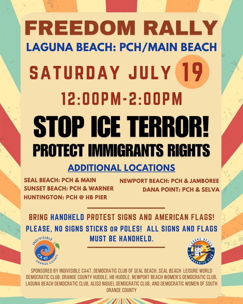 FREEDOM RALLY LAGUNA BEACH: PCH/MAIN BEACH SATURDAY JULY 19 12:00PM-2:00PM STOP ICE TERROR! PROTECT IMMIGRANTS RIGHTS ADDITIONAL LOCATIONS SEAL BEACH: PCH & MAIN NEWPORT BEACH: PCH & JAMBOREE SUNSET BEACH: PCH & WARNER DANA POINT: PCH & SELVA HUNTINGTON: PCH @ HB PIER BRING HANDHELD PROTEST SIGNS AND AMERICAN FLAGS! PLEASE, NO SIGNS STICKS OR POLES! ALL SIGNS AND FLAGS MUST BE HANDHELD. SPONSORED BY INDIVISIBLE CA47, DEMOCRATIC CLUB OF SEAL BEACH, SEAL BEACH LEISURE WORLD DEMOCRATIC CLUB, ORANGE COUNTY HUDDLE, HB HUDDLE, NEWPORT BEACH WOMEN'S DEMOCRATIC CLUB, LAGUNA BEACH DEMOCRATIC CLUB, ALISO NIGUEL DEMOCRATIC CLUB, AND DEMOCRATIC WOMEN OF SOUTH ORANGE COUNTY