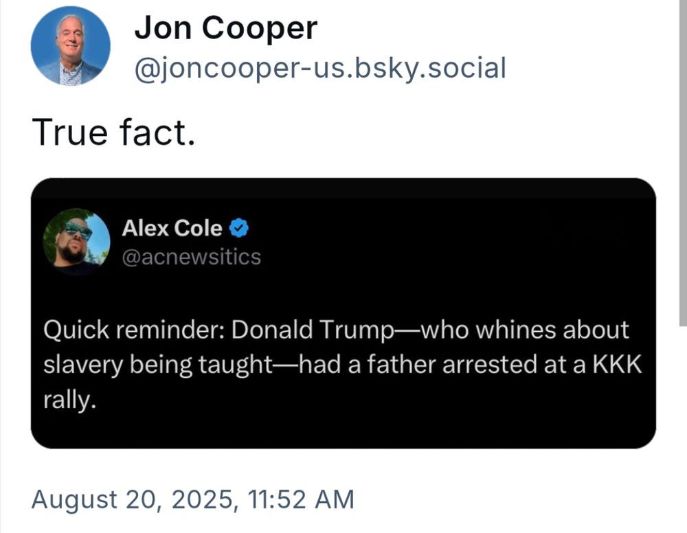 Jon Cooper @joncooper-us.bsky.social True fact. Alex Cole & @acnewsitics Quick reminder: Donald Trump—who whines about slavery being taught—had a father arrested at a KKK rally.