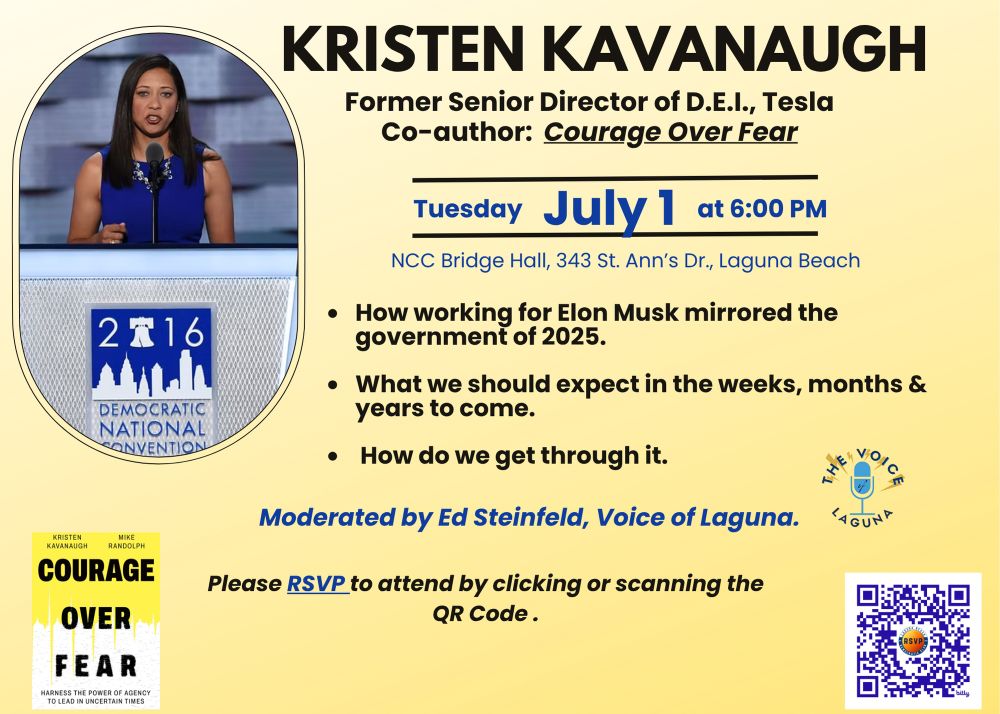 KRISTEN KAVANAUGH

Former Senior Director of D.E.I., Tesla Co-author: Courage Over Fear
Tuesday July 1 at 6:00 PM
NCC Bridge Hall, 343 St. Ann's Dr., Laguna Beach

• How working for Elon Musk mirrored the government of 2025.
• What we should expect in the weeks, months & years to come.
• How do we get through it.

Moderated by Ed Steinfeld, Voice of Laguna.
Please RSVP to attend by clicking or scanning the
QR Code®