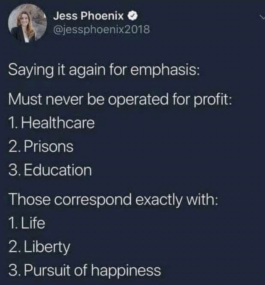 Jess Phoenix O @jessphoenix2018
Saying it again for emphasis:
Must never be operated for profit:
1. Healthcare
2. Prisons
3. Education
Those correspond exactly with:
1. Life
2. Liberty
3. Pursuit of happiness