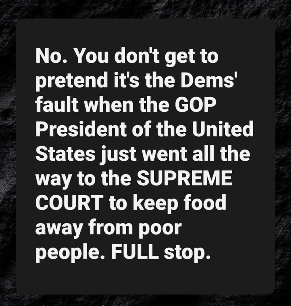 No. You don't get to pretend it's the Dems' fault when the GOP
President of the United States just went all the way to the SUPREME COURT to keep food away from poor people. FULL stop.