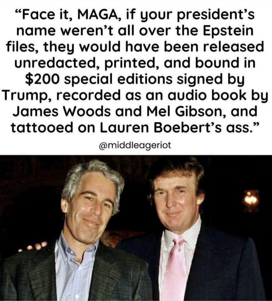 "Face it, MAGA, if your president's name weren't all over the Epstein files, they would have been released unredacted, printed, and bound in $200 special editions signed by Trump, recorded as an audio book by James Woods and Mel Gibson, and tattooed on Lauren Boebert's ass.
@middleageriot