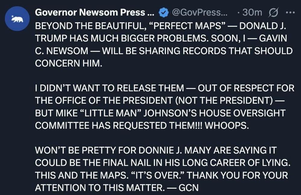 Governor Newsom Press... v @GovPress... • 30m g ...
BEYOND THE BEAUTIFUL, "PERFECT MAPS" - DONALD J.
TRUMP HAS MUCH BIGGER PROBLEMS. SOON, I - GAVIN
C. NEWSOM - WILL BE SHARING RECORDS THAT SHOULD CONCERN HIM.
I DIDN'T WANT TO RELEASE THEM - OUT OF RESPECT FOR
THE OFFICE OF THE PRESIDENT (NOT THE PRESIDENT) - BUT MIKE "LITTLE MAN" JOHNSON'S HOUSE OVERSIGHT COMMITTEE HAS REQUESTED THEM!!! WHOOPS.
WON'T BE PRETTY FOR DONNIE J. MANY ARE SAYING IT COULD BE THE FINAL NAIL IN HIS LONG CAREER OF LYING.
THIS AND THE MAPS. "IT'S OVER." THANK YOU FOR YOUR ATTENTION TO THIS MATTER. - GCN