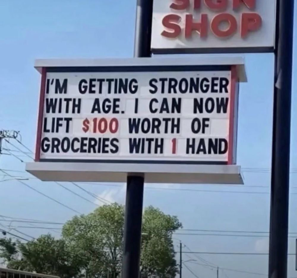 
I'M GETTING STRONGER WITH AGE. I CAN NOW LIFT $100 WORTH OF GROCERIES WITH 1 HAND