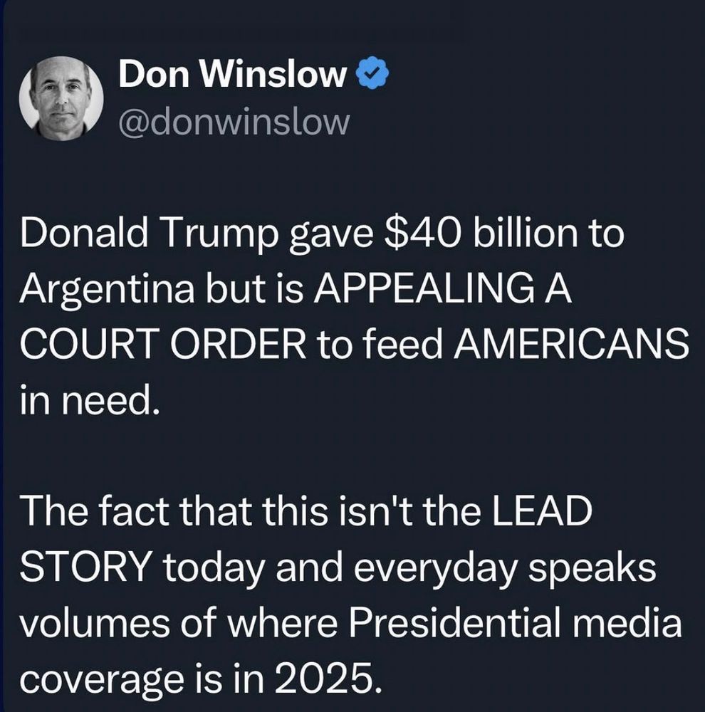 Don Winslow Y @donwinslow
Donald Trump gave $40 billion to Argentina but is APPEALING A COURT ORDER to feed AMERICANS
in need.
The fact that this isn't the LEAD STORY today and everyday speaks volumes of where Presidential media coverage is in 2025.