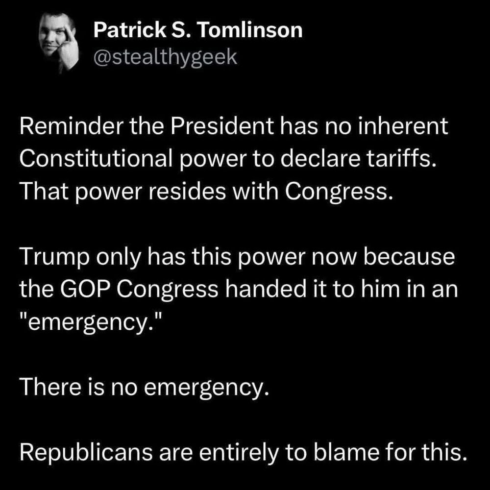Patrick S. Tomlinson
@stealthygeek

Reminder the President has no inherent Constitutional power to declare tariffs.

That power resides with Congress.

Trump only has this power now because the GOP Congress handed it to him in an
"emergency."

There is no emergency.
Republicans are entirely to blame for this.