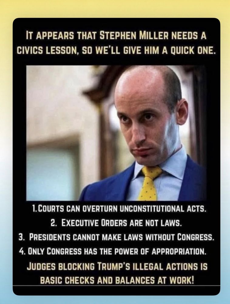 IT APPEARS THAT STEPHEN MILLER NEEDS A CIVICS LESSON, SO WE'LL GIVE HIM A QUICK ONE.
1. COURTS CAN OVERTURN UNCONSTITUTIONAL ACTS.
2. EXECUTIVE ORDERS ARE NOT LAWS.
3. PRESIDENTS CANNOT MAKE LAWS WITHOUT CONGRESS.
4. ONLY CONGRESS HAS THE POWER OF APPROPRIATION.
JUDGES BLOCKING TRUMP'S ILLEGAL ACTIONS IS BASIC CHECKS AND BALANCES AT WORK!