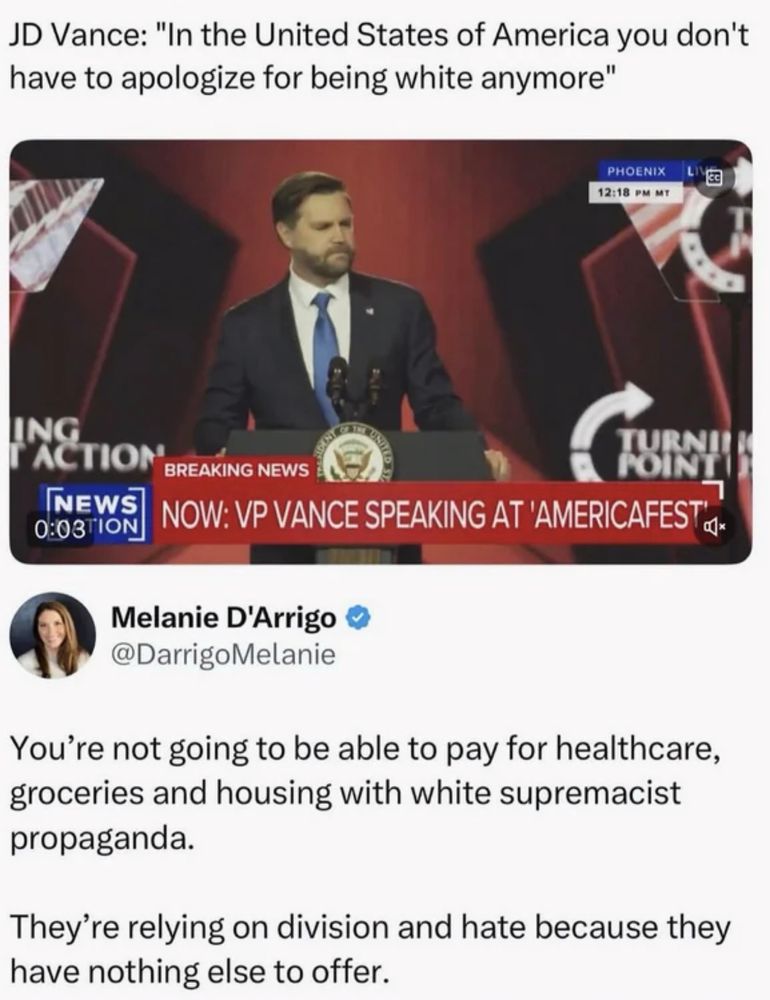 JD Vance: "In the United States of America you don't have to apologize for being white anymore"
PHOENIX
12:18 PM мт
ING
ACTION
BREAKING NEWS
FORTE
INEWS 0:O3TION
NOW: VP VANCE SPEAKING AT 'AMERICAFEST,
Melanie D'Arrigo @DarrigoMelanie
You're not going to be able to pay for healthcare, groceries and housing with white supremacist propaganda.
They're relying on division and hate because they have nothing else to offer.