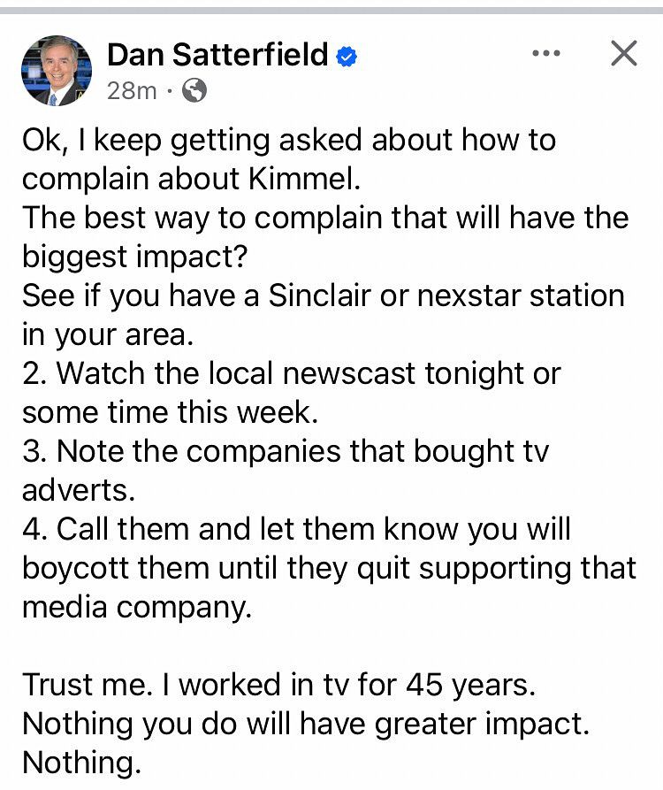 Dan Satterfield 

Ok, I keep getting asked about how to complain about Kimmel.
The best way to complain that will have the biggest impact?
See if you have a Sinclair or nexstar station in your area.
2. Watch the local newscast tonight or some time this week.
3. Note the companies that bought tv adverts.
4. Call them and let them know you will boycott them until they quit supporting that media company.
Trust me. I worked in tv for 45 years.
Nothing you do will have greater impact.
Nothing.