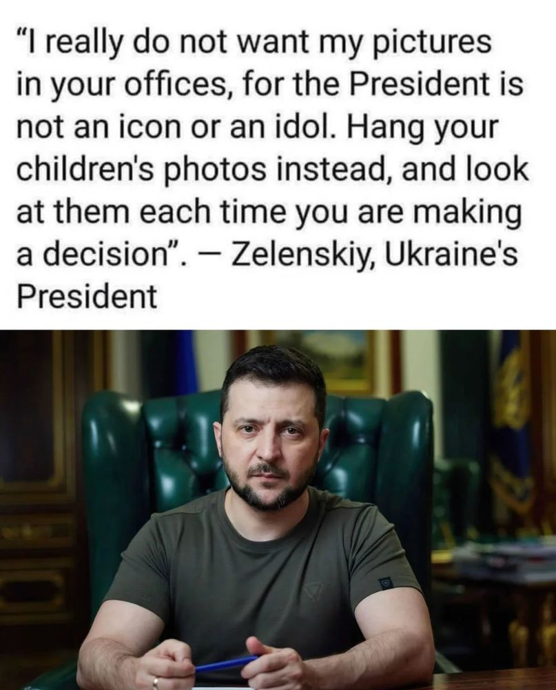 "I really do not want my pictures in your offices, for the President is not an icon or an idol. Hang your children's photos instead, and look at them each time you are making a decision". - Zelenskiy, Ukraine's
President
