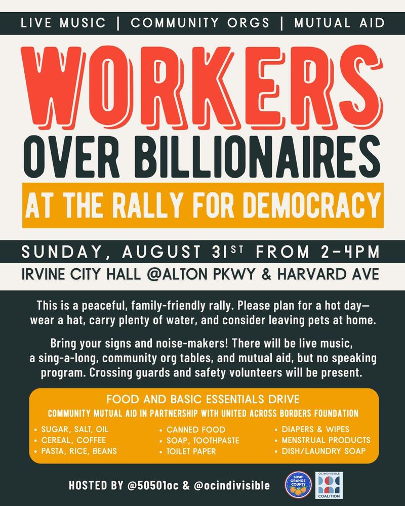 LIVE MUSIC | COMMUNITY ORGS | MUTUAL AID WORKERS OVER BILLIONAIRES AT THE RALLY FOR DEMOCRACY SUNDAY, AUGUST 3IST FROM 2- 4PM IRVINE CITY HALL @ALTON PKWY & HARVARD AVE This is a peaceful, family-friendly rally. Please plan for a hot daywear a hat, carry plenty of water, and consider leaving pets at home. Bring your signs and noise-makers! There will be live music, a sing-a-long, community org tables, and mutual aid, but no speaking program. Crossing guards and safety volunteers will be present. FOOD AND BASIC ESSENTIALS DRIVE COMMUNITY MUTUAL AID IN PARTNERSHIP WITH UNITED ACROSS BORDERS FOUNDATION • SUGAR, SALT, OIL • CANNED FOOD • DIAPERS & WIPES • CEREAL, COFFEE • PASTA, RICE, BEANS • SOAP, TOOTHPASTE • MENSTRUAL PRODUCTS • TOILET PAPER • DISH/LAUNDRY SOAP HOSTED BY @50501oc & @ocindivisible 50501 ORANGE COUNTY COALITION