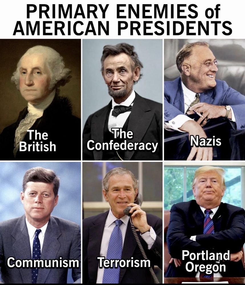 PRIMARY ENEMIES of
AMERICAN PRESIDENTS
Washington: The British
Lincoln: The Confederacy
FDR: Nazis
JFK: Communism
Bush Jr. Terrorism
Trump: Portland