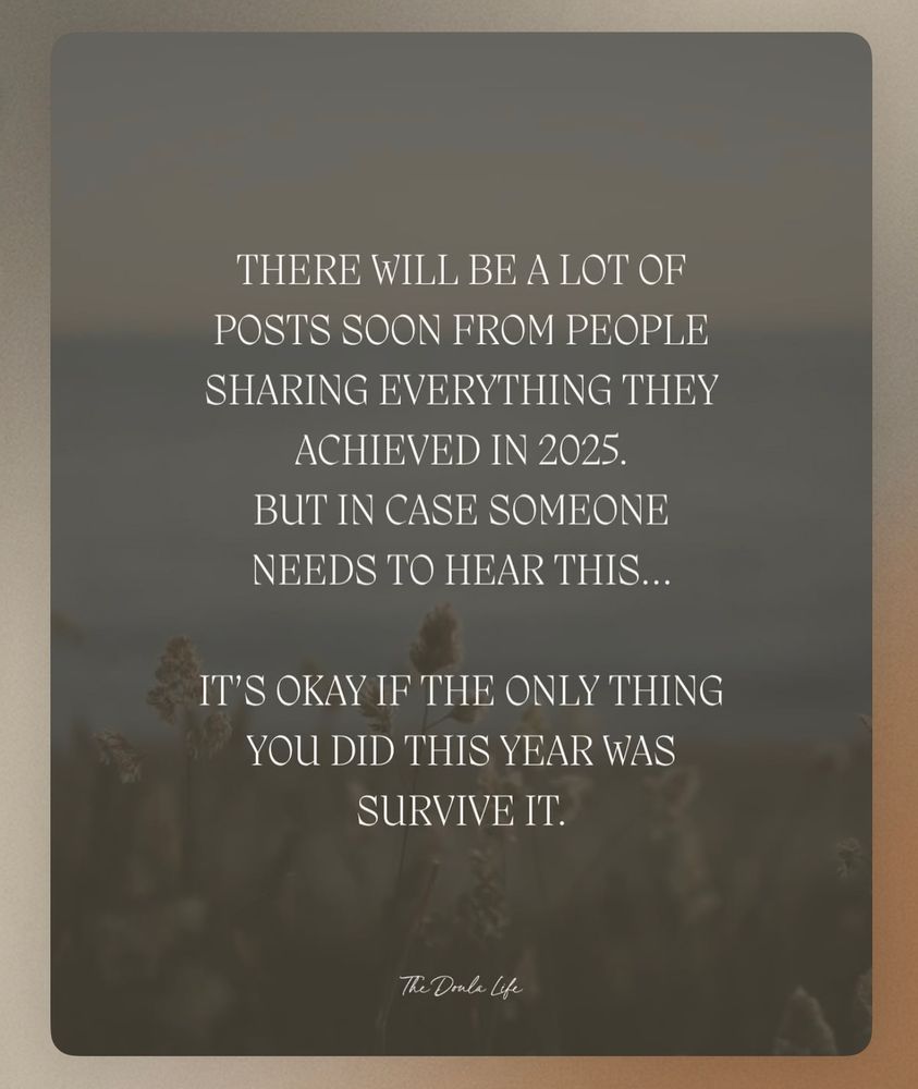 THERE WILL BE A LOT OF POSTS SOON FROM PEOPLE
SHARING EVERYTHING THEY
ACHIEVED IN 2025.
BUT IN CASE SOMEONE NEEDS TO HEAR THIS...
IT'S OKAY IF THE ONLY THING YOU DID THIS YEAR WAS
SURVIVE IT.
